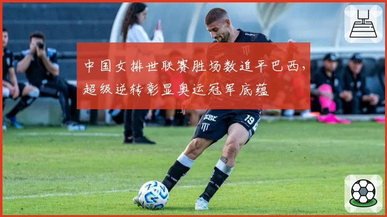 中国女排世联赛胜场数追平巴西，超级逆转彰显奥运冠军底蕴