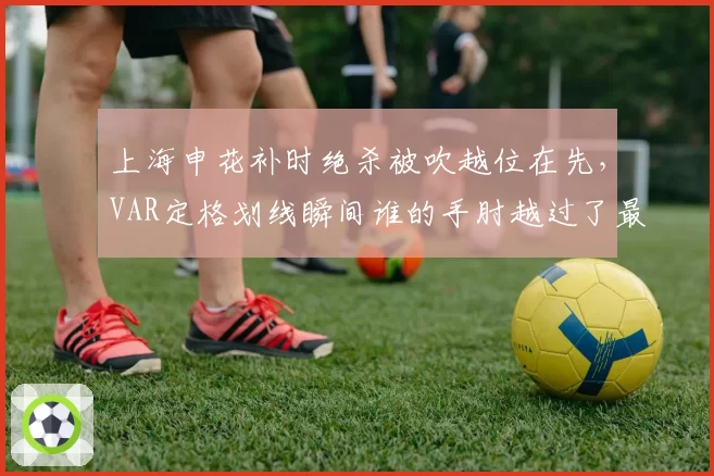 上海申花补时绝杀被吹越位在先，VAR定格划线瞬间谁的手肘越过了最后一人？