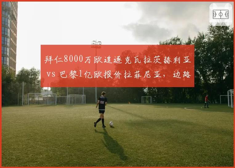 拜仁8000万欧追逐克瓦拉茨赫利亚 vs 巴黎1亿欧报价拉菲尼亚，边路爆破手引援策略大不同