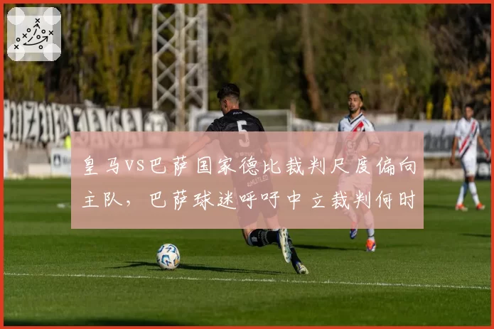 皇马vs巴萨国家德比裁判尺度偏向主队，巴萨球迷呼吁中立裁判何时落实？