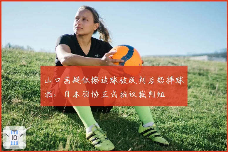 山口茜疑似擦边球被改判后怒摔球拍，日本羽协正式抗议裁判组