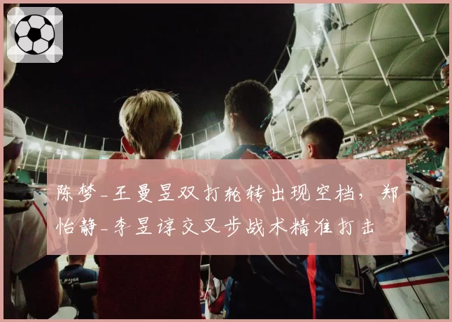 陈梦_王曼昱双打轮转出现空档，郑怡静_李昱谆交叉步战术精准打击