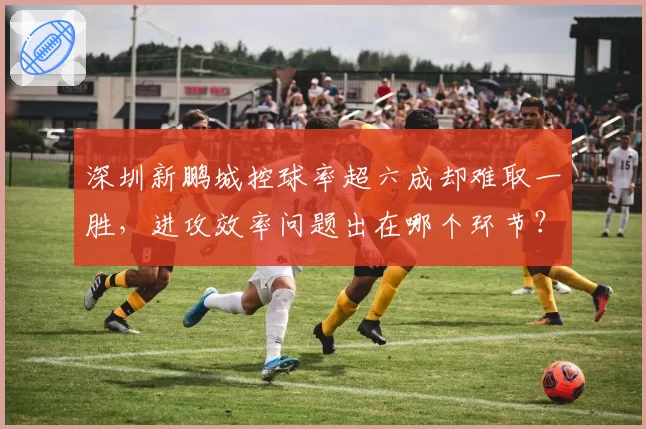 深圳新鹏城控球率超六成却难取一胜,进攻效率问题出在哪个环节?
