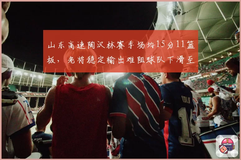 山东高速陶汉林赛季场均15分11篮板,老将稳定输出难阻球队下滑至第十