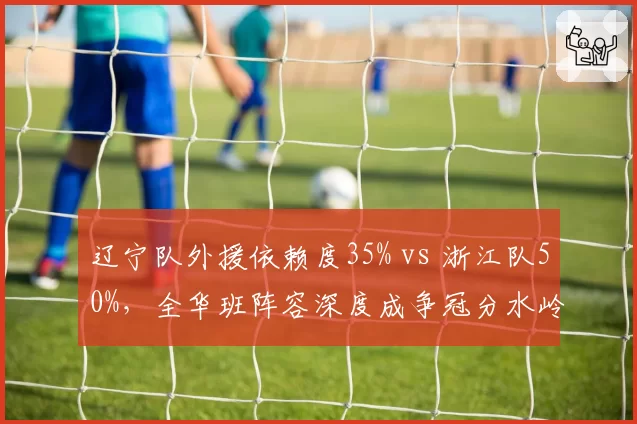辽宁队外援依赖度35% vs 浙江队50%，全华班阵容深度成争冠分水岭