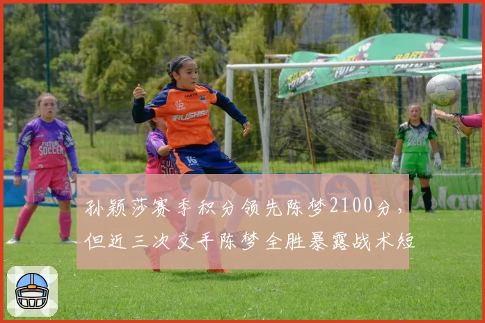 孙颖莎赛季积分领先陈梦2100分，但近三次交手陈梦全胜暴露战术短板
