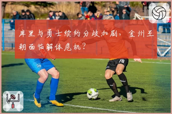 库里与勇士续约分歧加剧，金州王朝面临解体危机？
