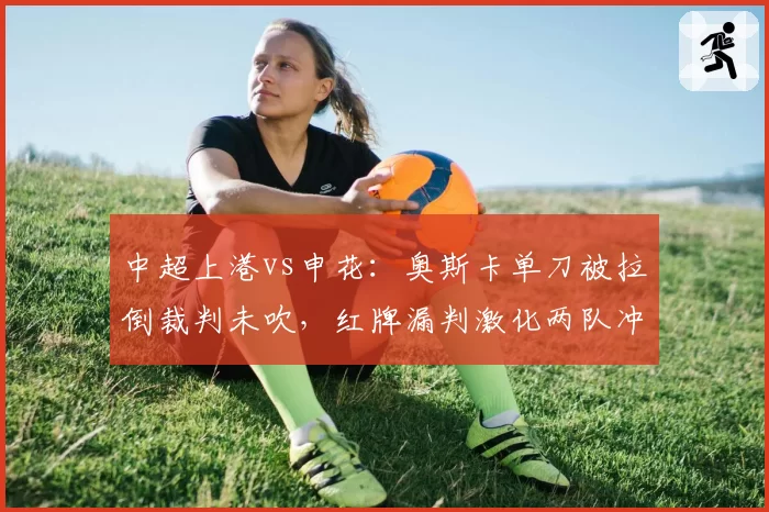 中超上港vs申花：奥斯卡单刀被拉倒裁判未吹，红牌漏判激化两队冲突