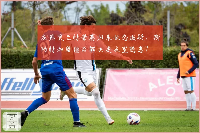 灰熊莫兰特禁赛归来状态成疑，斯玛特加盟能否解决更衣室隐患？