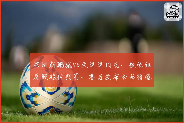 深圳新鹏城vs天津津门虎，教练组质疑越位判罚，赛后发布会或将爆发口水战