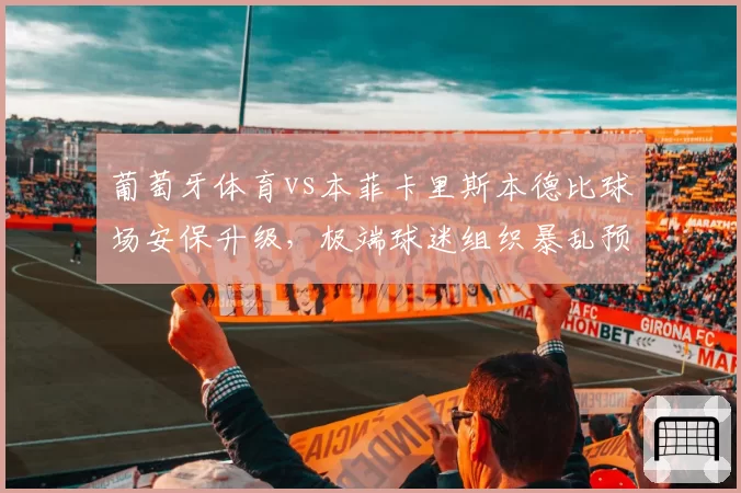 葡萄牙体育vs本菲卡里斯本德比球场安保升级，极端球迷组织暴乱预警