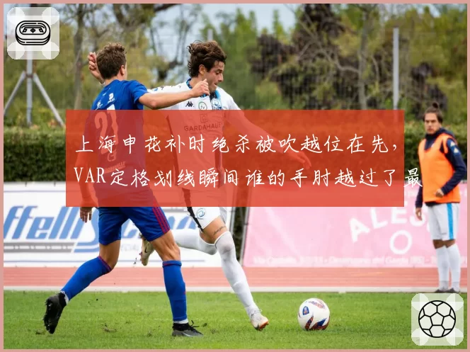 上海申花补时绝杀被吹越位在先，VAR定格划线瞬间谁的手肘越过了最后一人？