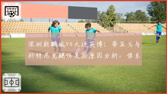 深圳新鹏城vs大连英博：蒂亚戈与科特尼克腿伤复发原因分析，俱乐部医疗团队责任几何
