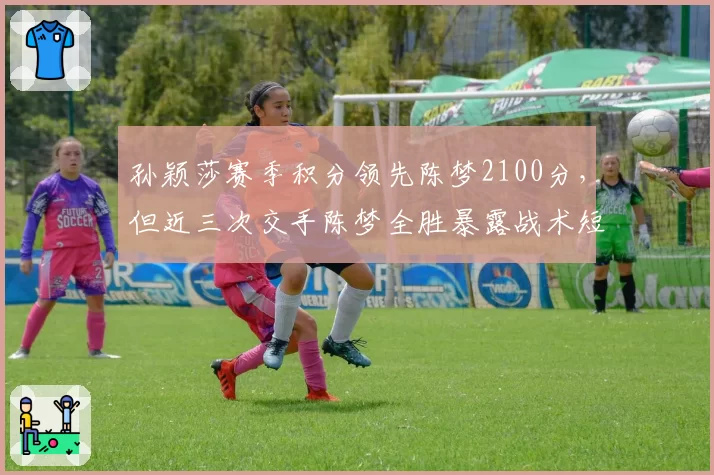 孙颖莎赛季积分领先陈梦2100分，但近三次交手陈梦全胜暴露战术短板