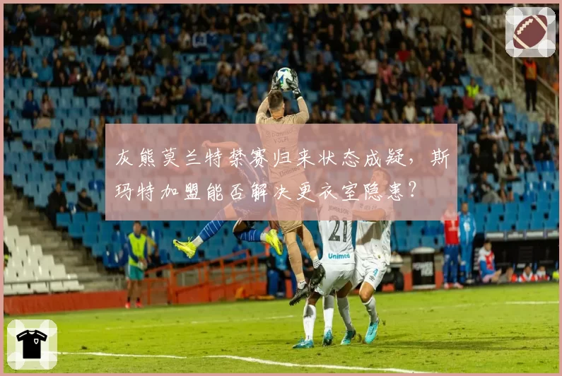 灰熊莫兰特禁赛归来状态成疑,斯玛特加盟能否解决更衣室隐患?