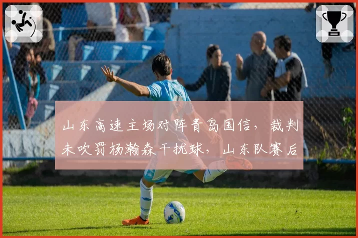 山东高速主场对阵青岛国信，裁判未吹罚杨瀚森干扰球，山东队赛后提交录像向篮协申诉