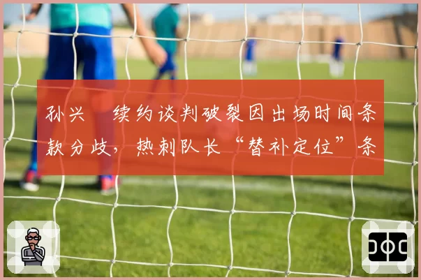 孙兴慜续约谈判破裂因出场时间条款分歧，热刺队长“替补定位”条款遭韩媒集体声讨