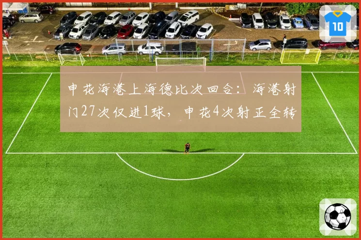 申花海港上海德比次回合：海港射门27次仅进1球，申花4次射正全转化