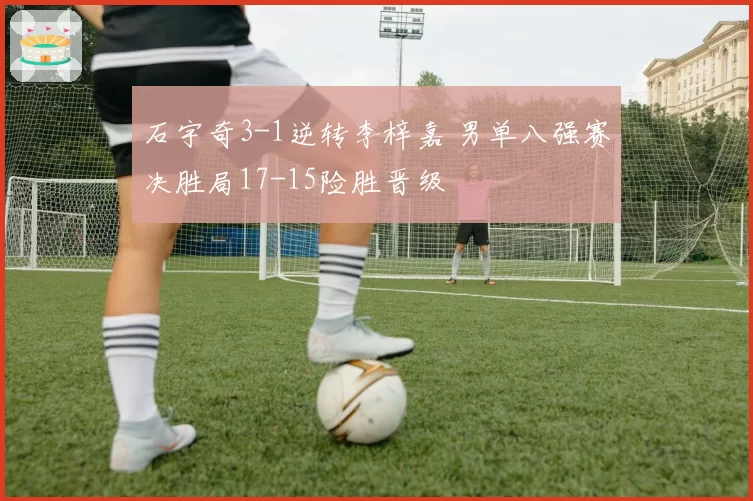 石宇奇3-1逆转李梓嘉 男单八强赛决胜局17-15险胜晋级