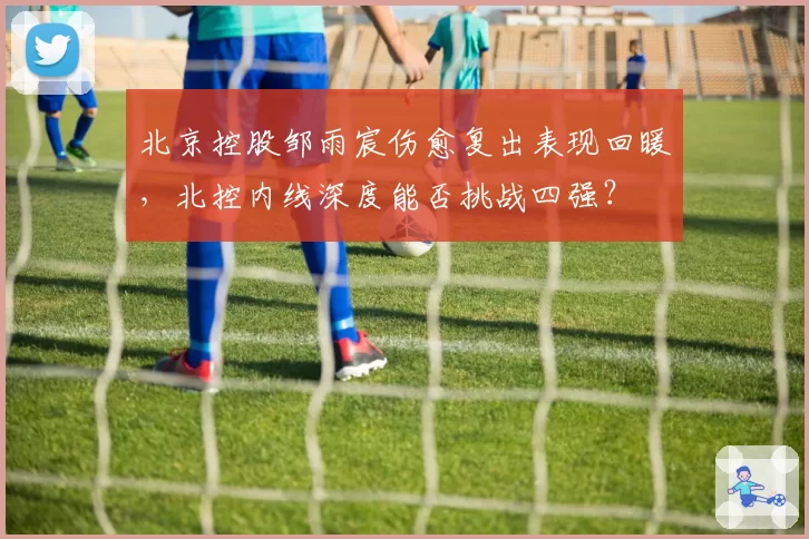 北京控股邹雨宸伤愈复出表现回暖，北控内线深度能否挑战四强？