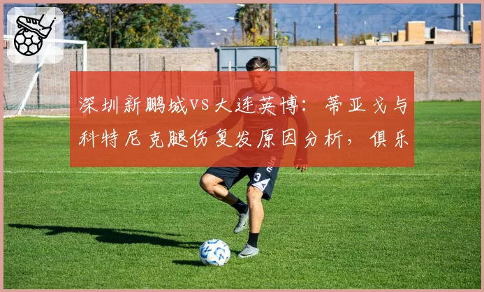 深圳新鹏城vs大连英博：蒂亚戈与科特尼克腿伤复发原因分析，俱乐部医疗团队责任几何