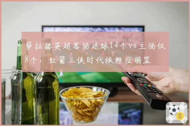 萨拉赫英超客场进球14个vs主场仅8个，红箭三侠时代依赖症明显