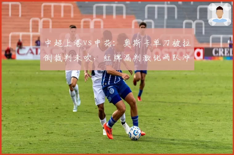 中超上港vs申花：奥斯卡单刀被拉倒裁判未吹，红牌漏判激化两队冲突