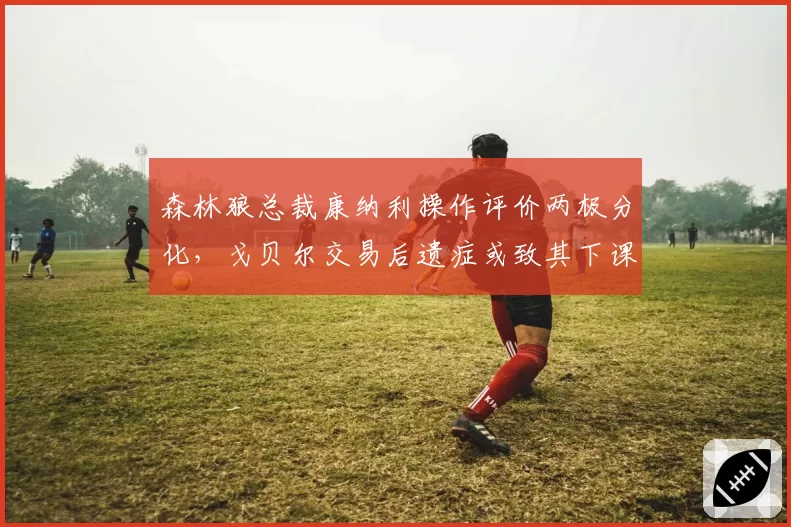 森林狼总裁康纳利操作评价两极分化，戈贝尔交易后遗症或致其下课风险