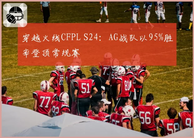 穿越火线CFPL S24：AG战队以95%胜率登顶常规赛