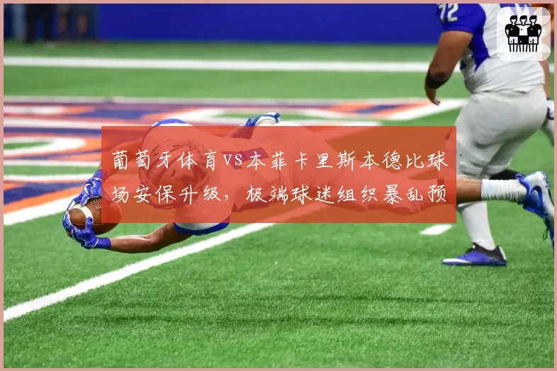 葡萄牙体育vs本菲卡里斯本德比球场安保升级，极端球迷组织暴乱预警