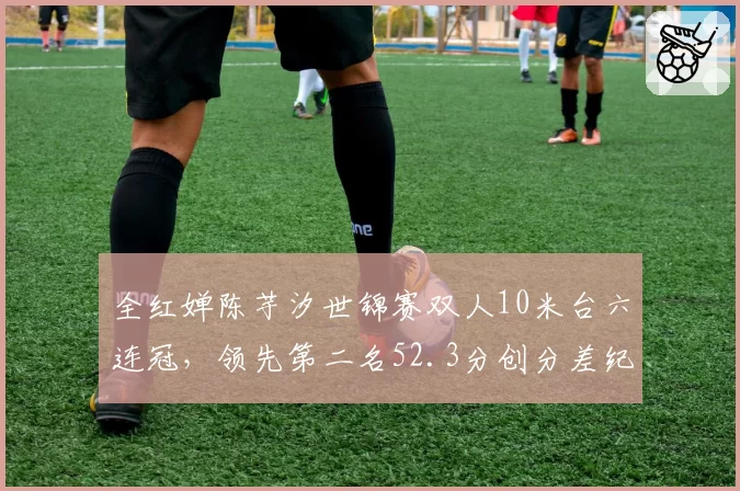 全红婵陈芋汐世锦赛双人10米台六连冠，领先第二名52.3分创分差纪录