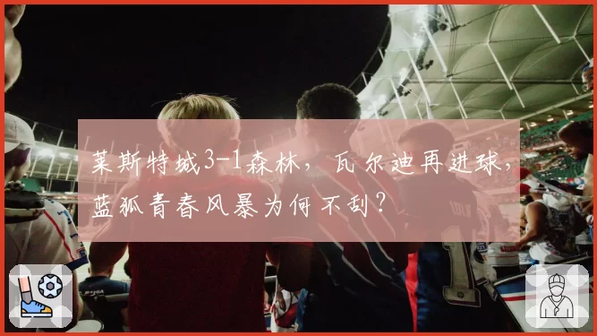 莱斯特城3-1森林，瓦尔迪再进球，蓝狐青春风暴为何不刮？