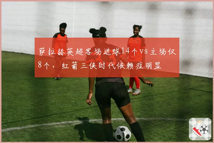萨拉赫英超客场进球14个vs主场仅8个，红箭三侠时代依赖症明显