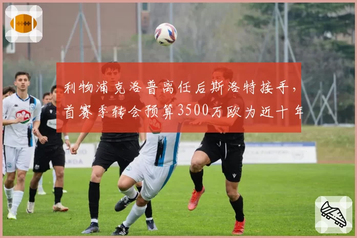利物浦克洛普离任后斯洛特接手，首赛季转会预算3500万欧为近十年最低