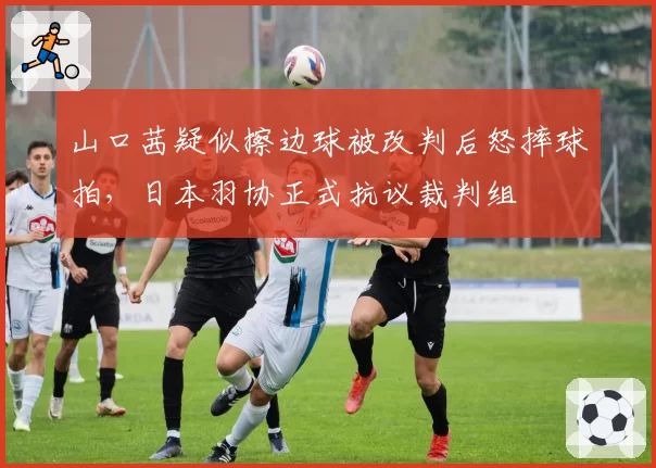 山口茜疑似擦边球被改判后怒摔球拍，日本羽协正式抗议裁判组