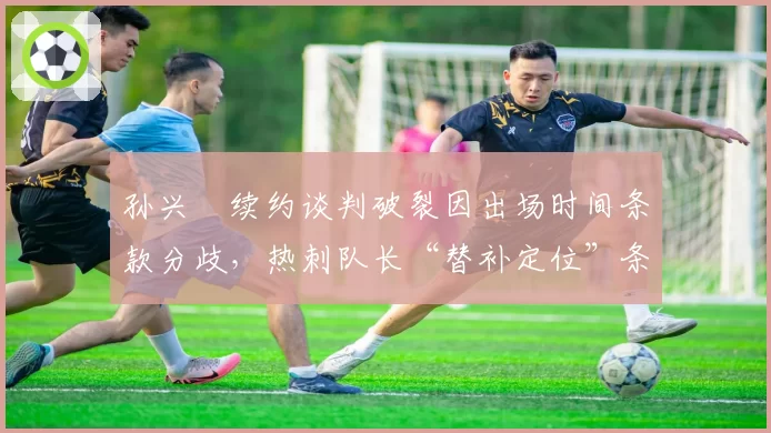 孙兴慜续约谈判破裂因出场时间条款分歧，热刺队长“替补定位”条款遭韩媒集体声讨