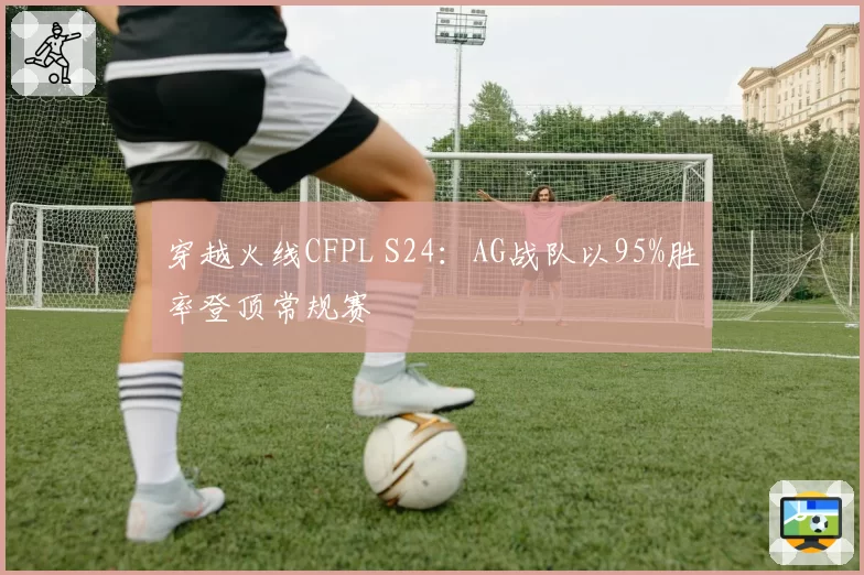 穿越火线CFPL S24：AG战队以95%胜率登顶常规赛