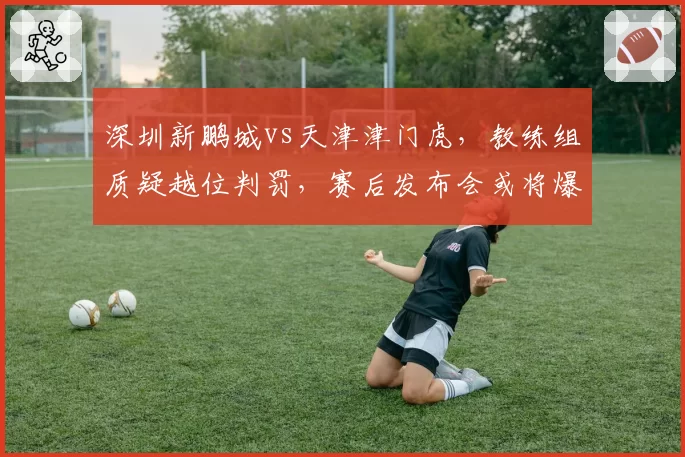 深圳新鹏城vs天津津门虎，教练组质疑越位判罚，赛后发布会或将爆发口水战
