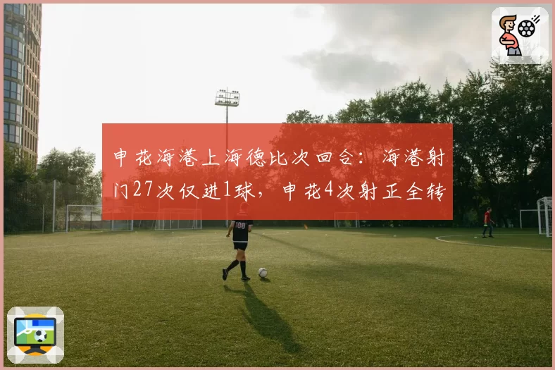 申花海港上海德比次回合：海港射门27次仅进1球，申花4次射正全转化
